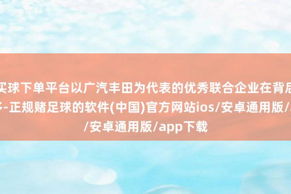 买球下单平台以广汽丰田为代表的优秀联合企业在背后孝敬良多-正规赌足球的软件(中国)官方网站ios/安卓通用版/app下载
