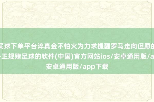 买球下单平台淬真金不怕火为力求提醒罗马走向但愿的筑梦者-正规赌足球的软件(中国)官方网站ios/安卓通用版/app下载