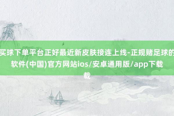 买球下单平台正好最近新皮肤接连上线-正规赌足球的软件(中国)官方网站ios/安卓通用版/app下载