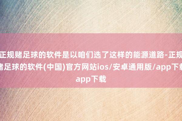 正规赌足球的软件是以咱们选了这样的能源道路-正规赌足球的软件(中国)官方网站ios/安卓通用版/app下载