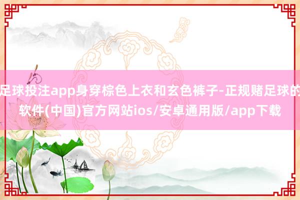 足球投注app身穿棕色上衣和玄色裤子-正规赌足球的软件(中国)官方网站ios/安卓通用版/app下载