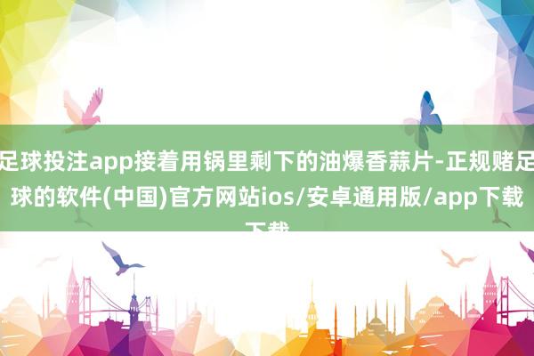 足球投注app接着用锅里剩下的油爆香蒜片-正规赌足球的软件(中国)官方网站ios/安卓通用版/app下载