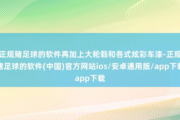 正规赌足球的软件再加上大轮毂和各式炫彩车漆-正规赌足球的软件(中国)官方网站ios/安卓通用版/app下载