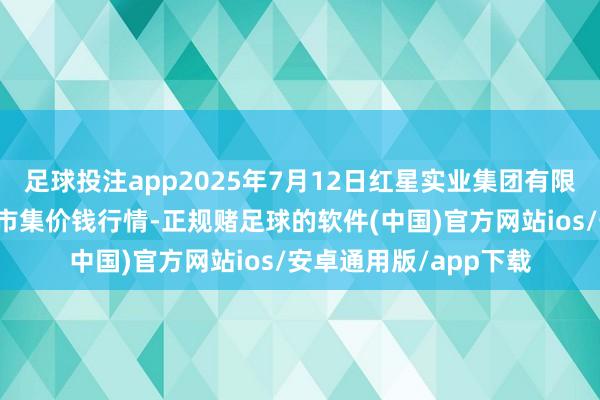 足球投注app2025年7月12日红星实业集团有限公司红星农副居品大市集价钱行情-正规赌足球的软件(中国)官方网站ios/安卓通用版/app下载