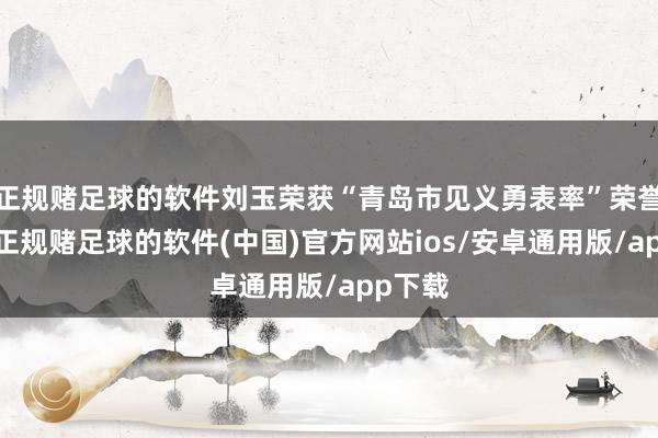 正规赌足球的软件刘玉荣获“青岛市见义勇表率”荣誉名称-正规赌足球的软件(中国)官方网站ios/安卓通用版/app下载
