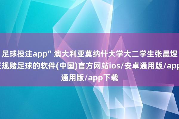 足球投注app”澳大利亚莫纳什大学大二学生张晨煜说-正规赌足球的软件(中国)官方网站ios/安卓通用版/app下载