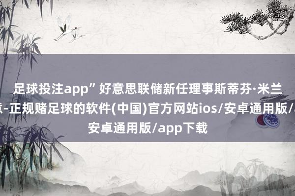 足球投注app”　　好意思联储新任理事斯蒂芬·米兰今日示意-正规赌足球的软件(中国)官方网站ios/安卓通用版/app下载