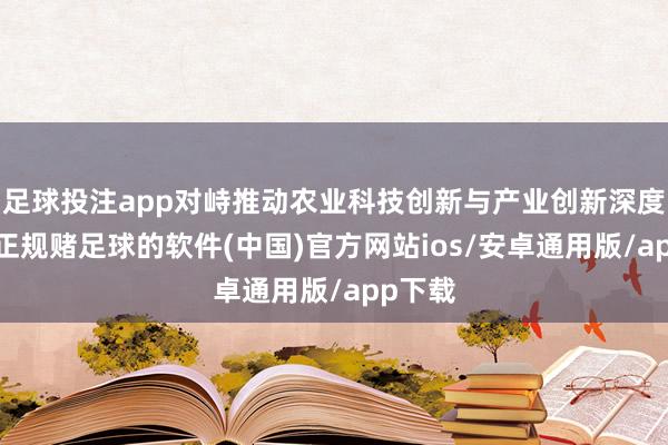 足球投注app对峙推动农业科技创新与产业创新深度交融-正规赌足球的软件(中国)官方网站ios/安卓通用版/app下载
