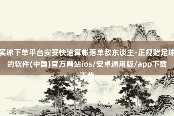 买球下单平台安妥快速算帐落单敌东谈主-正规赌足球的软件(中国)官方网站ios/安卓通用版/app下载