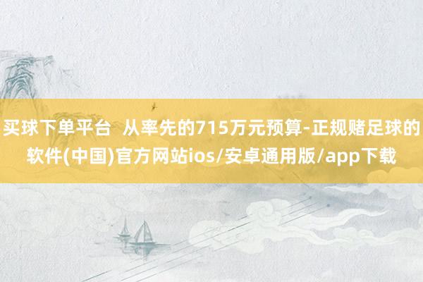 买球下单平台  从率先的715万元预算-正规赌足球的软件(中国)官方网站ios/安卓通用版/app下载