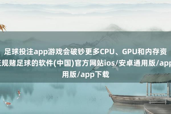 足球投注app游戏会破钞更多CPU、GPU和内存资源-正规赌足球的软件(中国)官方网站ios/安卓通用版/app下载