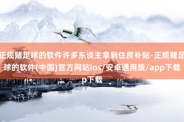 正规赌足球的软件许多东谈主拿到住房补贴-正规赌足球的软件(中国)官方网站ios/安卓通用版/app下载