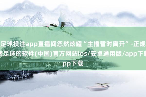 足球投注app直播间忽然炫耀“主播暂时离开”-正规赌足球的软件(中国)官方网站ios/安卓通用版/app下载
