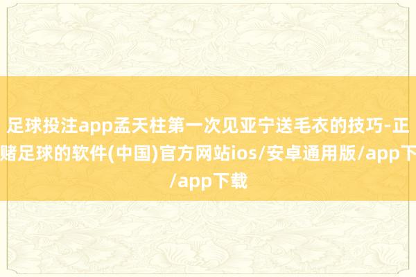 足球投注app孟天柱第一次见亚宁送毛衣的技巧-正规赌足球的软件(中国)官方网站ios/安卓通用版/app下载