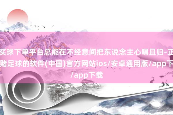 买球下单平台总能在不经意间把东说念主心唱且归-正规赌足球的软件(中国)官方网站ios/安卓通用版/app下载