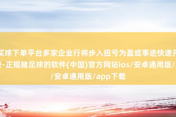 买球下单平台多家企业行将步入扭亏为盈或事迹快速开释的阶段-正规赌足球的软件(中国)官方网站ios/安卓通用版/app下载
