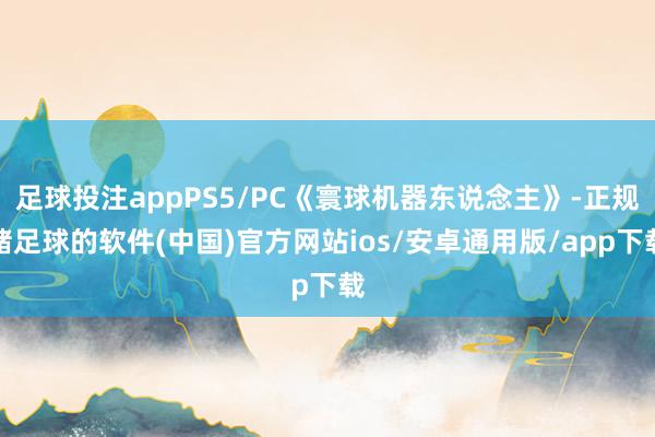 足球投注appPS5/PC《寰球机器东说念主》-正规赌足球的软件(中国)官方网站ios/安卓通用版/app下载