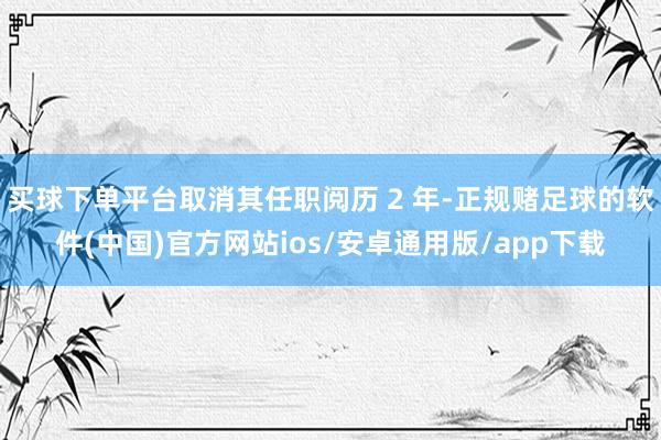 买球下单平台取消其任职阅历 2 年-正规赌足球的软件(中国)官方网站ios/安卓通用版/app下载