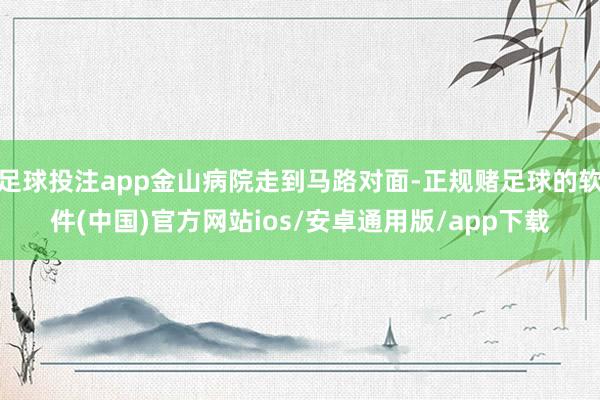 足球投注app金山病院走到马路对面-正规赌足球的软件(中国)官方网站ios/安卓通用版/app下载