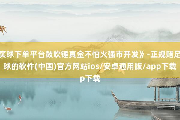 买球下单平台鼓吹锤真金不怕火强市开发》-正规赌足球的软件(中国)官方网站ios/安卓通用版/app下载