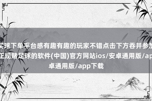 买球下单平台感有趣有趣的玩家不错点击下方吞并参加检察-正规赌足球的软件(中国)官方网站ios/安卓通用版/app下载