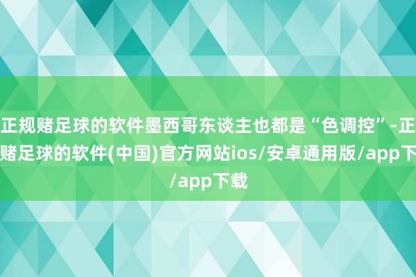 正规赌足球的软件墨西哥东谈主也都是“色调控”-正规赌足球的软件(中国)官方网站ios/安卓通用版/app下载