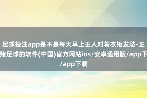 足球投注app是不是每天早上王人对着衣柜发愁-正规赌足球的软件(中国)官方网站ios/安卓通用版/app下载