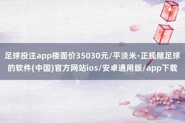 足球投注app楼面价35030元/平淡米-正规赌足球的软件(中国)官方网站ios/安卓通用版/app下载