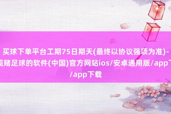 买球下单平台工期75日期天(最终以协议强项为准)-正规赌足球的软件(中国)官方网站ios/安卓通用版/app下载