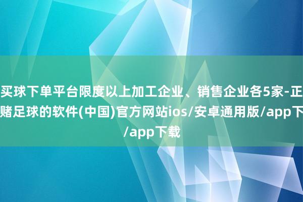 买球下单平台限度以上加工企业、销售企业各5家-正规赌足球的软件(中国)官方网站ios/安卓通用版/app下载