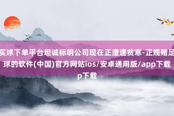 买球下单平台坦诚标明公司现在正遭逢贫寒-正规赌足球的软件(中国)官方网站ios/安卓通用版/app下载