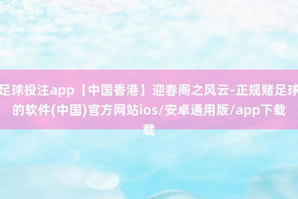足球投注app【中国香港】迎春阁之风云-正规赌足球的软件(中国)官方网站ios/安卓通用版/app下载