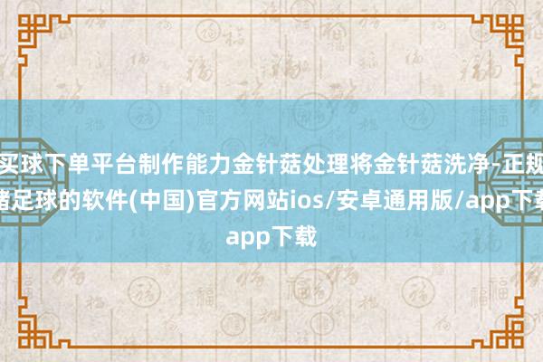 买球下单平台制作能力金针菇处理将金针菇洗净-正规赌足球的软件(中国)官方网站ios/安卓通用版/app下载
