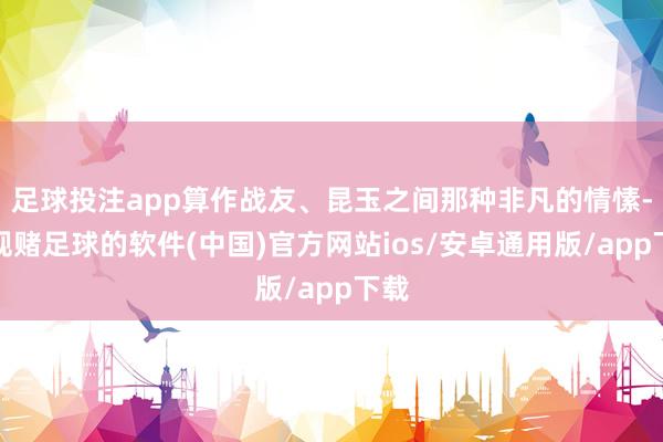 足球投注app算作战友、昆玉之间那种非凡的情愫-正规赌足球的软件(中国)官方网站ios/安卓通用版/app下载