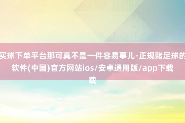 买球下单平台那可真不是一件容易事儿-正规赌足球的软件(中国)官方网站ios/安卓通用版/app下载