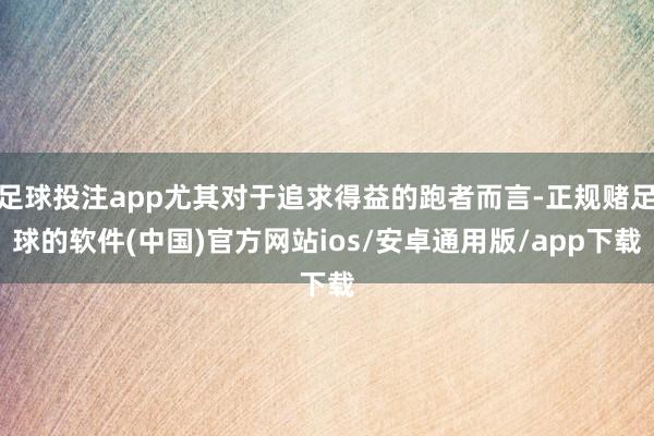 足球投注app尤其对于追求得益的跑者而言-正规赌足球的软件(中国)官方网站ios/安卓通用版/app下载