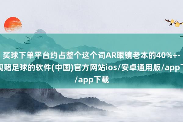 买球下单平台约占整个这个词AR眼镜老本的40%+-正规赌足球的软件(中国)官方网站ios/安卓通用版/app下载