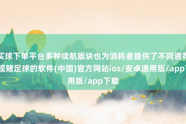 买球下单平台多种续航版块也为消耗者提供了不同遴荐-正规赌足球的软件(中国)官方网站ios/安卓通用版/app下载