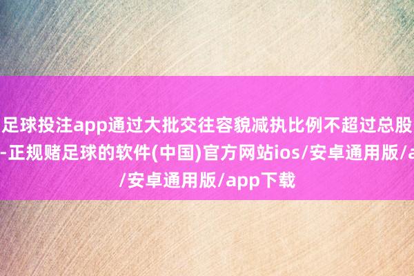 足球投注app通过大批交往容貌减执比例不超过总股本的2%-正规赌足球的软件(中国)官方网站ios/安卓通用版/app下载