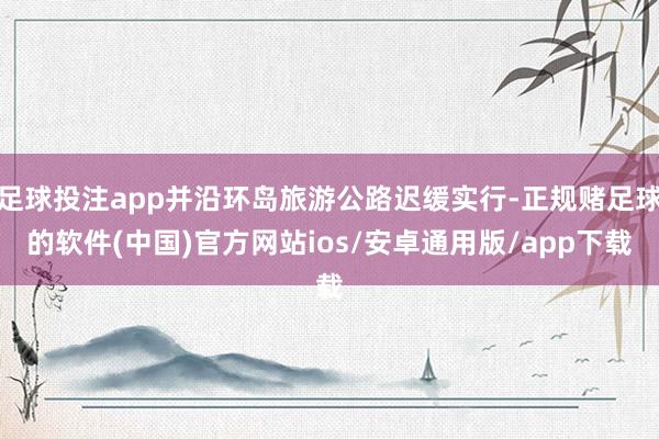 足球投注app并沿环岛旅游公路迟缓实行-正规赌足球的软件(中国)官方网站ios/安卓通用版/app下载