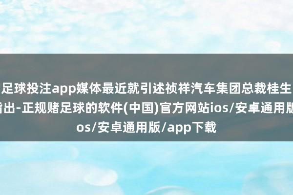 足球投注app媒体最近就引述祯祥汽车集团总裁桂生悦的言语指出-正规赌足球的软件(中国)官方网站ios/安卓通用版/app下载