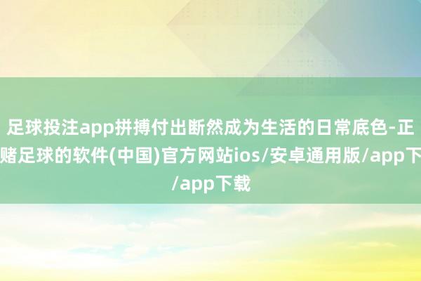 足球投注app拼搏付出断然成为生活的日常底色-正规赌足球的软件(中国)官方网站ios/安卓通用版/app下载