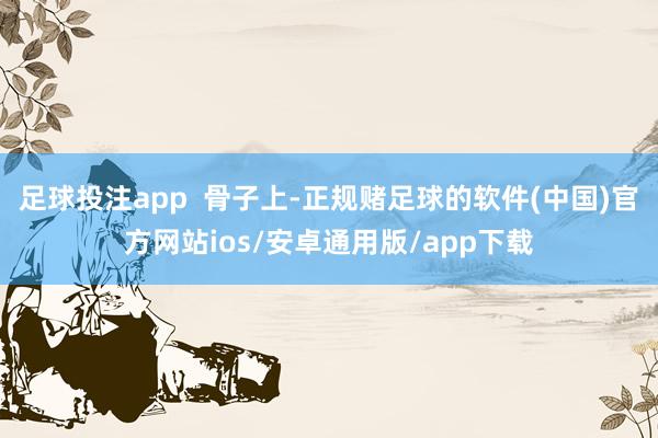 足球投注app  骨子上-正规赌足球的软件(中国)官方网站ios/安卓通用版/app下载