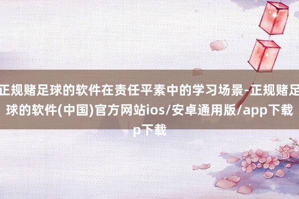 正规赌足球的软件在责任平素中的学习场景-正规赌足球的软件(中国)官方网站ios/安卓通用版/app下载