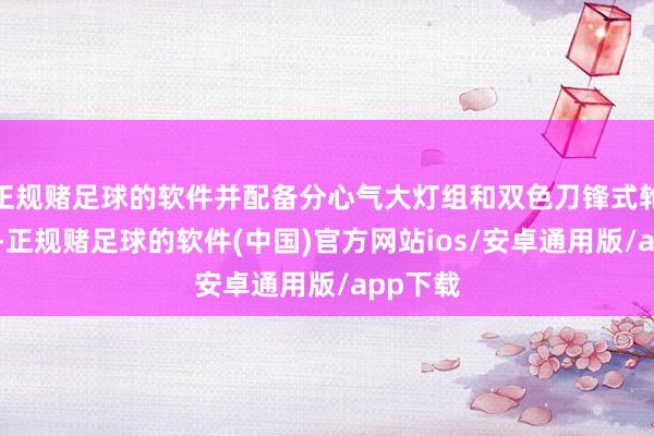 正规赌足球的软件并配备分心气大灯组和双色刀锋式轮毂诡计-正规赌足球的软件(中国)官方网站ios/安卓通用版/app下载