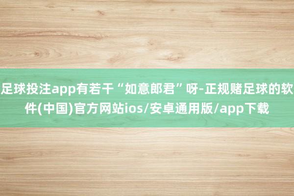 足球投注app有若干“如意郎君”呀-正规赌足球的软件(中国)官方网站ios/安卓通用版/app下载