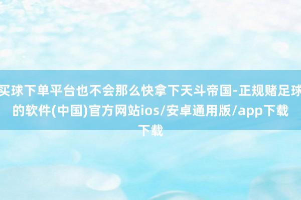 买球下单平台也不会那么快拿下天斗帝国-正规赌足球的软件(中国)官方网站ios/安卓通用版/app下载
