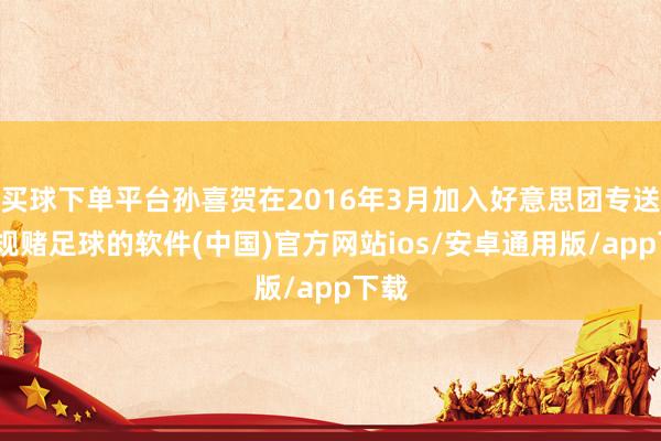买球下单平台孙喜贺在2016年3月加入好意思团专送-正规赌足球的软件(中国)官方网站ios/安卓通用版/app下载