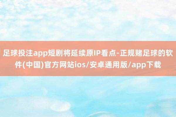 足球投注app短剧将延续原IP看点-正规赌足球的软件(中国)官方网站ios/安卓通用版/app下载