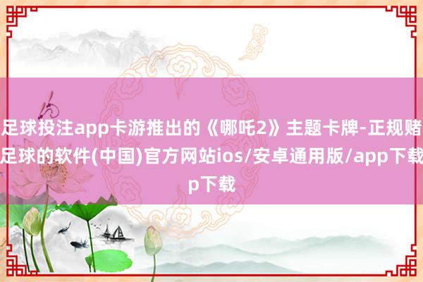 足球投注app卡游推出的《哪吒2》主题卡牌-正规赌足球的软件(中国)官方网站ios/安卓通用版/app下载